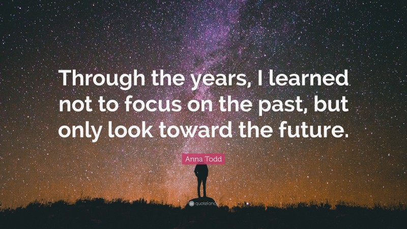 Anna Todd Quote: “Through the years, I learned not to focus on the past, but only look toward the future.”