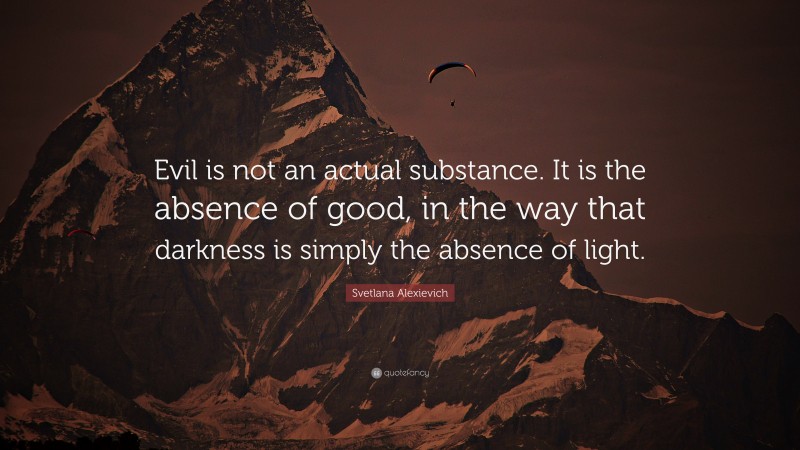 Svetlana Alexievich Quote: “Evil is not an actual substance. It is the absence of good, in the way that darkness is simply the absence of light.”