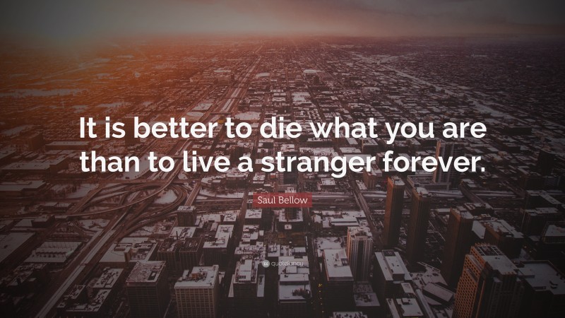 Saul Bellow Quote: “It is better to die what you are than to live a stranger forever.”