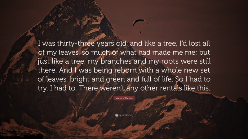 Mariana Zapata Quote: “I was thirty-three years old, and like a tree, I’d lost all of my leaves, so much of what had made me me; but just like a tree, my branches and my roots were still there. And I was being reborn with a whole new set of leaves, bright and green and full of life. So I had to try. I had to. There weren’t any other rentals like this.”