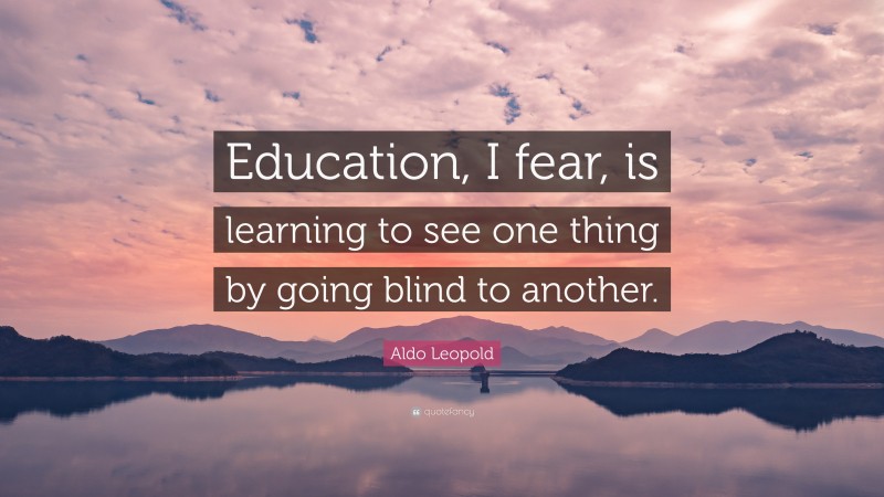 Aldo Leopold Quote: “Education, I fear, is learning to see one thing by going blind to another.”