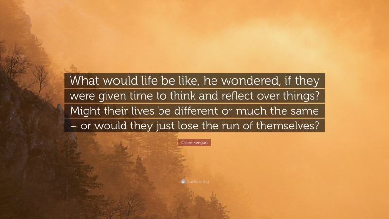 Claire Keegan Quote: “What would life be like, he wondered, if they were given time to think and reflect over things? Might their lives be different or much the same – or would they just lose the run of themselves?”