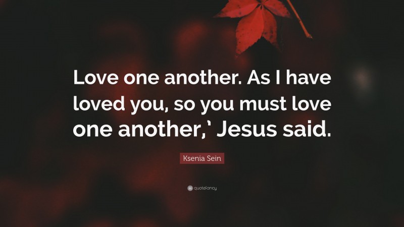 Ksenia Sein Quote: “Love one another. As I have loved you, so you must love one another,’ Jesus said.”