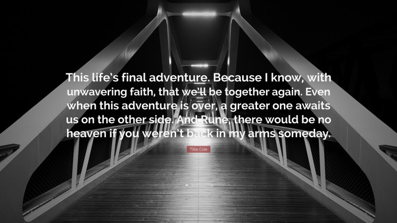 Tillie Cole Quote: “This life’s final adventure. Because I know, with unwavering faith, that we’ll be together again. Even when this adventure is over, a greater one awaits us on the other side. And Rune, there would be no heaven if you weren’t back in my arms someday.”