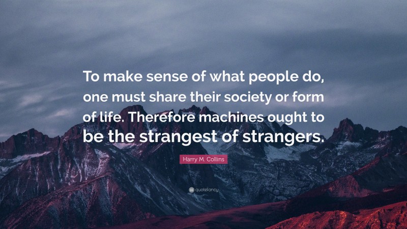 Harry M. Collins Quote: “To make sense of what people do, one must share their society or form of life. Therefore machines ought to be the strangest of strangers.”