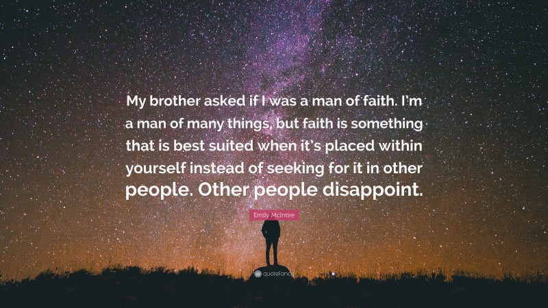 Emily McIntire Quote: “My brother asked if I was a man of faith. I’m a man of many things, but faith is something that is best suited when it’s placed within yourself instead of seeking for it in other people. Other people disappoint.”