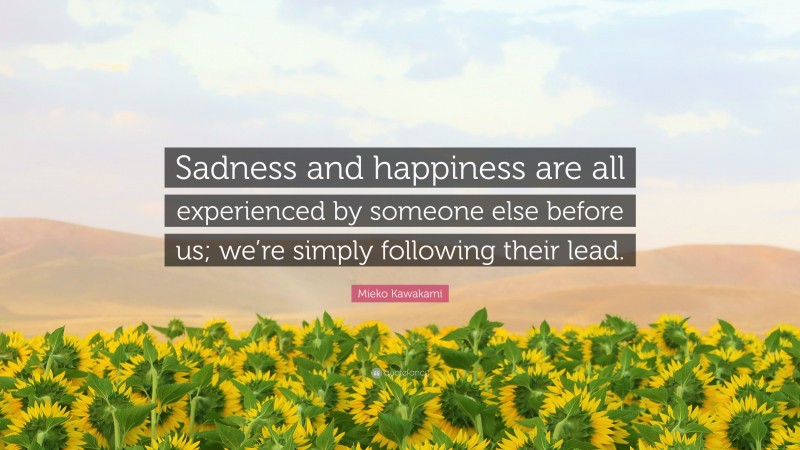 Mieko Kawakami Quote: “Sadness and happiness are all experienced by someone else before us; we’re simply following their lead.”