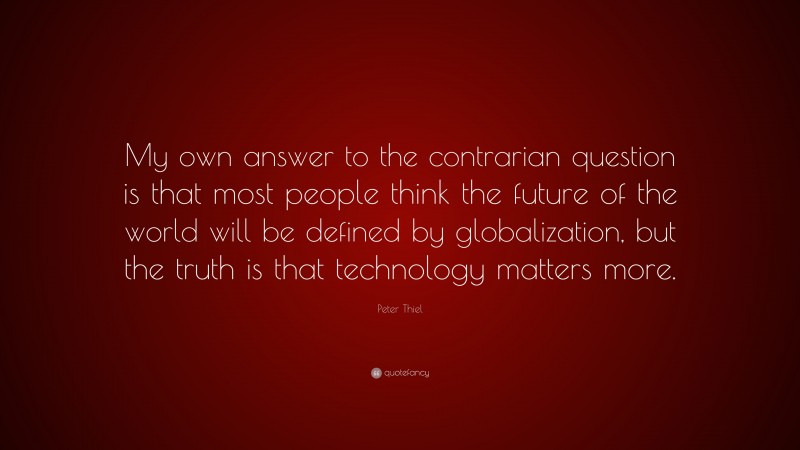 Peter Thiel Quote: “My own answer to the contrarian question is that most people think the future of the world will be defined by globalization, but the truth is that technology matters more.”