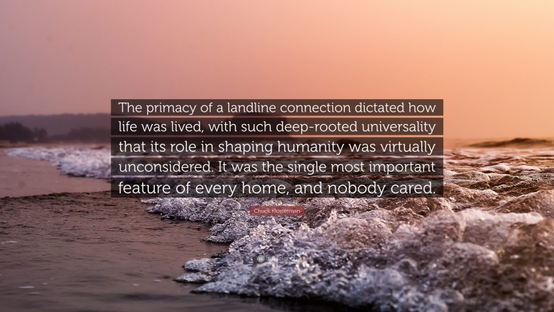 Chuck Klosterman Quote: “The primacy of a landline connection dictated how life was lived, with such deep-rooted universality that its role in shaping humanity was virtually unconsidered. It was the single most important feature of every home, and nobody cared.”