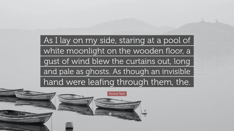 Donna Tartt Quote: “As I lay on my side, staring at a pool of white moonlight on the wooden floor, a gust of wind blew the curtains out, long and pale as ghosts. As though an invisible hand were leafing through them, the.”