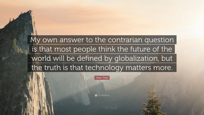 Peter Thiel Quote: “My own answer to the contrarian question is that most people think the future of the world will be defined by globalization, but the truth is that technology matters more.”