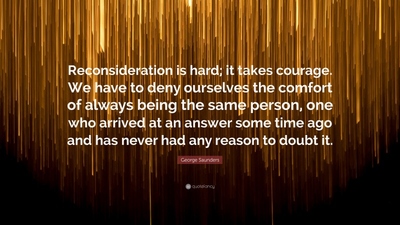George Saunders Quote: “Reconsideration is hard; it takes courage. We have to deny ourselves the comfort of always being the same person, one who arrived at an answer some time ago and has never had any reason to doubt it.”