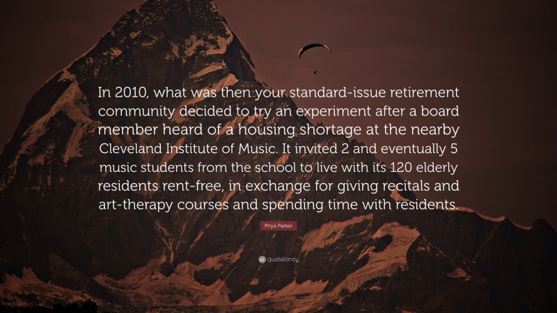 Priya Parker Quote: “In 2010, what was then your standard-issue retirement community decided to try an experiment after a board member heard of a housing shortage at the nearby Cleveland Institute of Music. It invited 2 and eventually 5 music students from the school to live with its 120 elderly residents rent-free, in exchange for giving recitals and art-therapy courses and spending time with residents.”