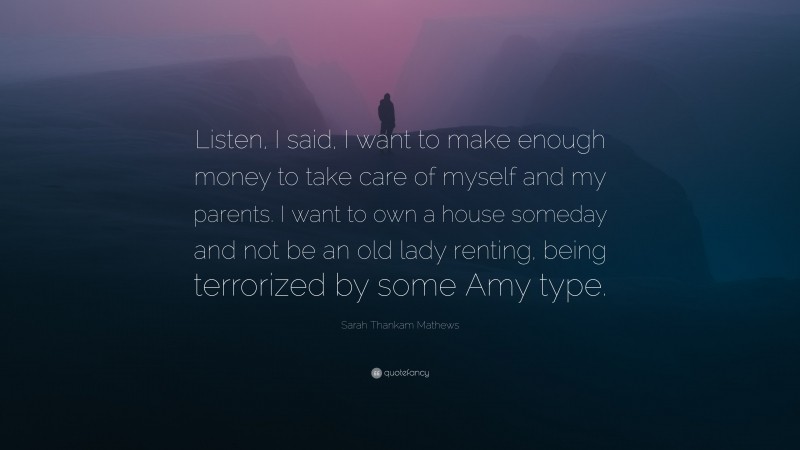 Sarah Thankam Mathews Quote: “Listen, I said, I want to make enough money to take care of myself and my parents. I want to own a house someday and not be an old lady renting, being terrorized by some Amy type.”