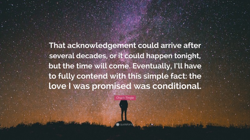 Chuck Tingle Quote: “That acknowledgement could arrive after several decades, or it could happen tonight, but the time will come. Eventually, I’ll have to fully contend with this simple fact: the love I was promised was conditional.”