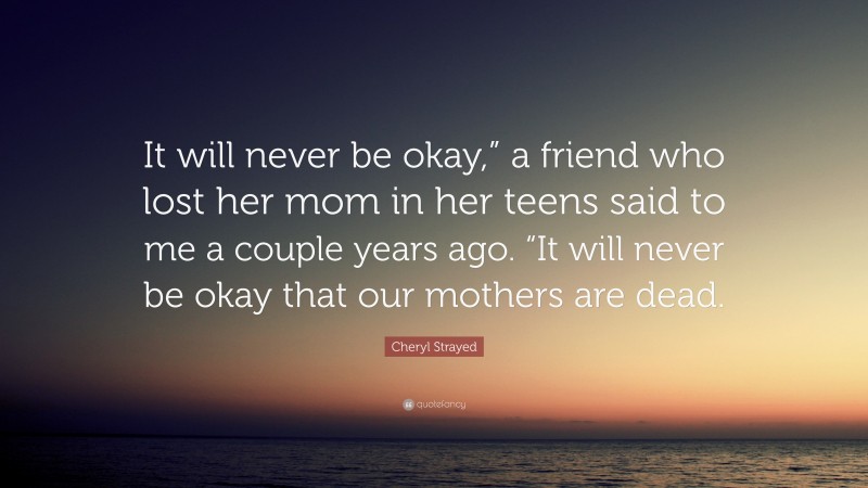 Cheryl Strayed Quote: “It will never be okay,” a friend who lost her mom in her teens said to me a couple years ago. “It will never be okay that our mothers are dead.”