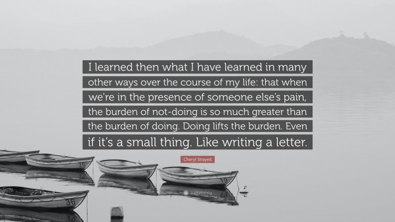 Cheryl Strayed Quote: “I learned then what I have learned in many other ways over the course of my life: that when we’re in the presence of someone else’s pain, the burden of not-doing is so much greater than the burden of doing. Doing lifts the burden. Even if it’s a small thing. Like writing a letter.”