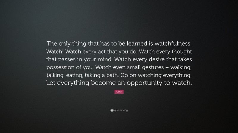 Osho Quote: “The only thing that has to be learned is watchfulness. Watch! Watch every act that you do. Watch every thought that passes in your mind. Watch every desire that takes possession of you. Watch even small gestures – walking, talking, eating, taking a bath. Go on watching everything. Let everything become an opportunity to watch.”