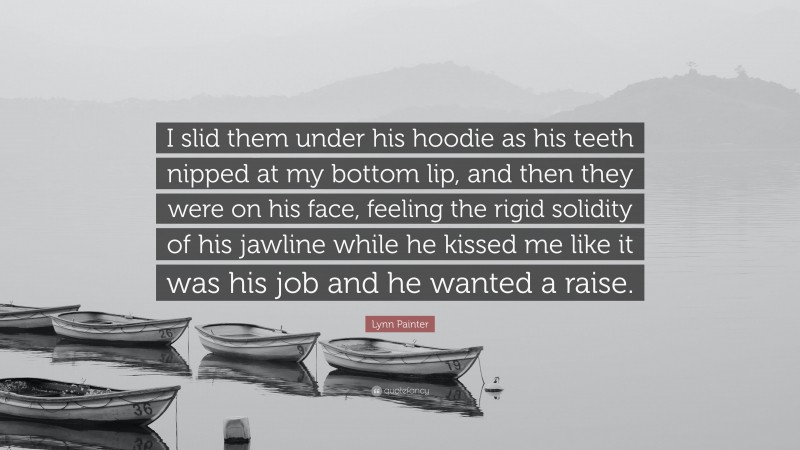 Lynn Painter Quote: “I slid them under his hoodie as his teeth nipped at my bottom lip, and then they were on his face, feeling the rigid solidity of his jawline while he kissed me like it was his job and he wanted a raise.”