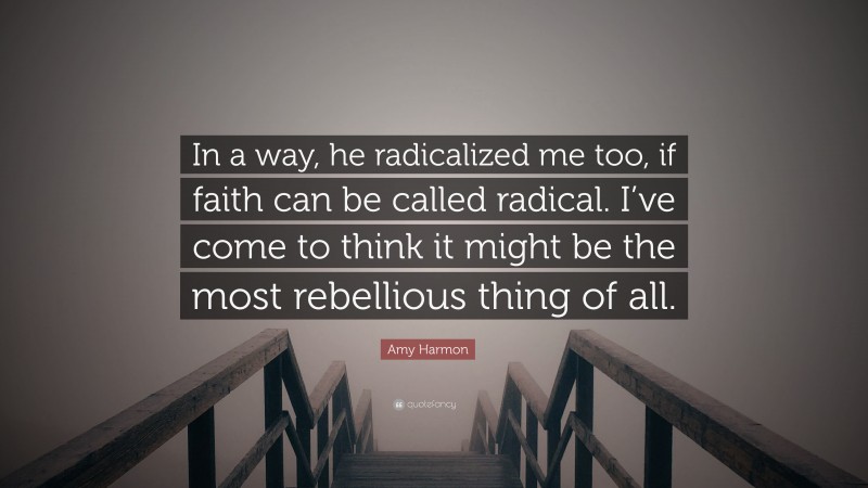 Amy Harmon Quote: “In a way, he radicalized me too, if faith can be called radical. I’ve come to think it might be the most rebellious thing of all.”