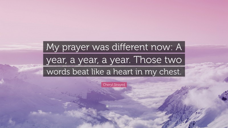 Cheryl Strayed Quote: “My prayer was different now: A year, a year, a year. Those two words beat like a heart in my chest.”