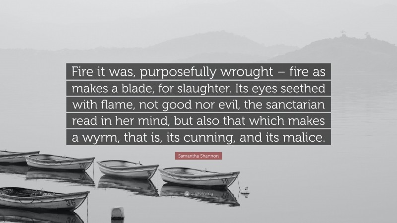 Samantha Shannon Quote: “Fire it was, purposefully wrought – fire as makes a blade, for slaughter. Its eyes seethed with flame, not good nor evil, the sanctarian read in her mind, but also that which makes a wyrm, that is, its cunning, and its malice.”