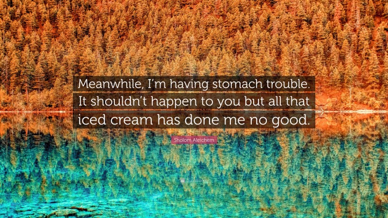 Sholom Aleichem Quote: “Meanwhile, I’m having stomach trouble. It shouldn’t happen to you but all that iced cream has done me no good.”