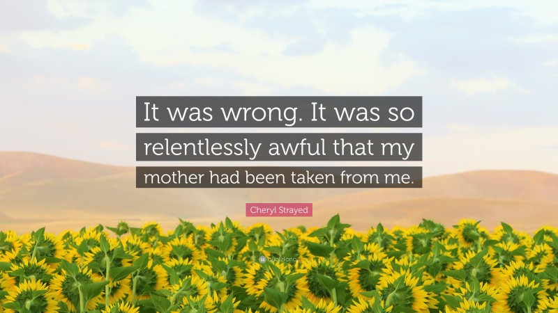 Cheryl Strayed Quote: “It was wrong. It was so relentlessly awful that my mother had been taken from me.”
