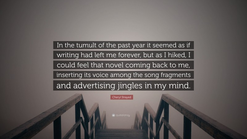 Cheryl Strayed Quote: “In the tumult of the past year it seemed as if writing had left me forever, but as I hiked, I could feel that novel coming back to me, inserting its voice among the song fragments and advertising jingles in my mind.”