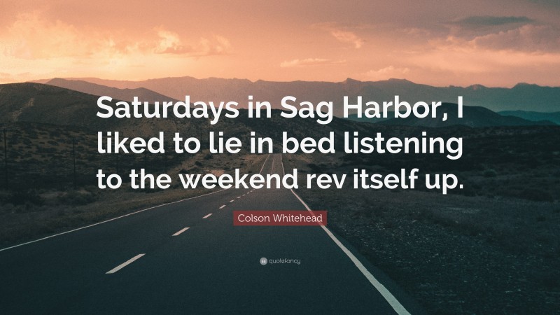 Colson Whitehead Quote: “Saturdays in Sag Harbor, I liked to lie in bed listening to the weekend rev itself up.”