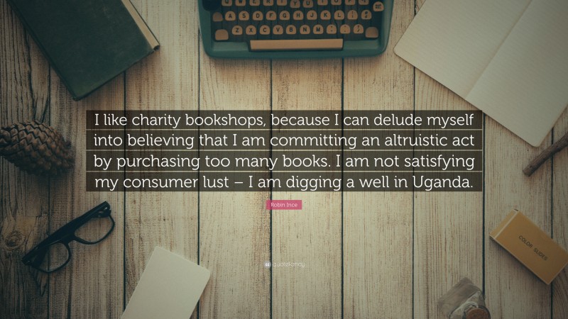 Robin Ince Quote: “I like charity bookshops, because I can delude myself into believing that I am committing an altruistic act by purchasing too many books. I am not satisfying my consumer lust – I am digging a well in Uganda.”
