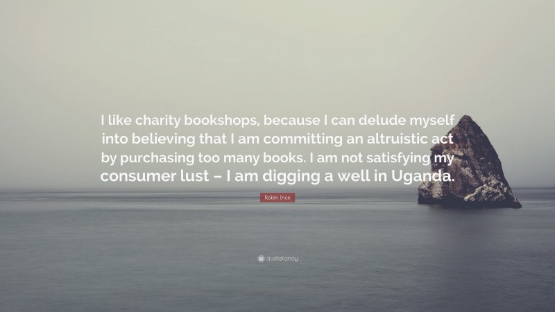 Robin Ince Quote: “I like charity bookshops, because I can delude myself into believing that I am committing an altruistic act by purchasing too many books. I am not satisfying my consumer lust – I am digging a well in Uganda.”