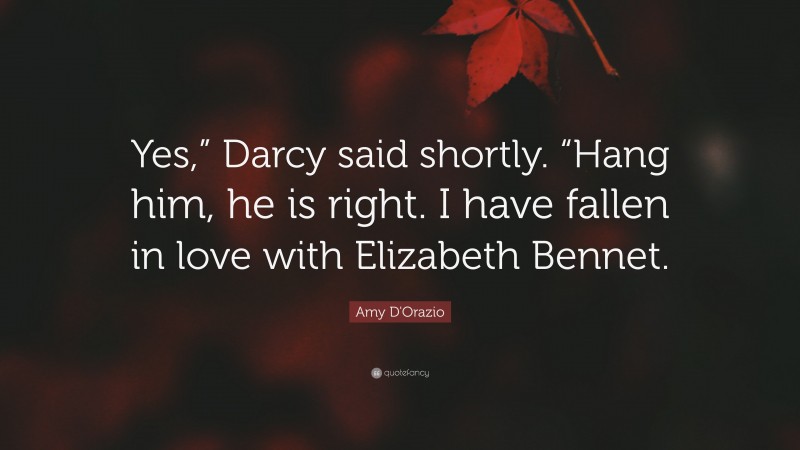 Amy D'Orazio Quote: “Yes,” Darcy said shortly. “Hang him, he is right. I have fallen in love with Elizabeth Bennet.”