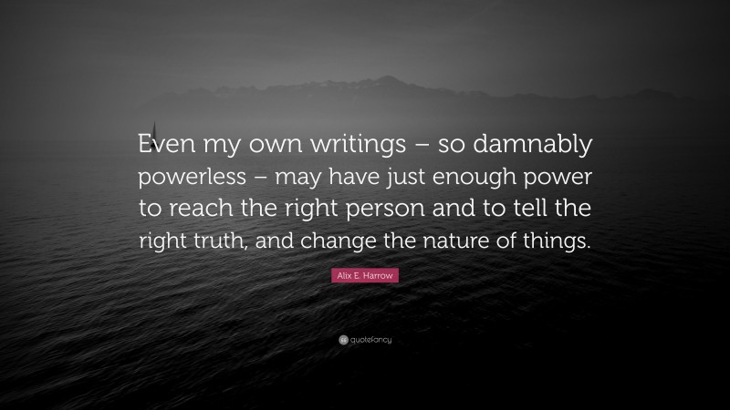 Alix E. Harrow Quote: “Even my own writings – so damnably powerless – may have just enough power to reach the right person and to tell the right truth, and change the nature of things.”