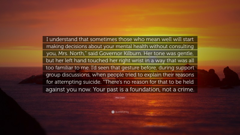 Mira Grant Quote: “I understand that sometimes those who mean well will start making decisions about your mental health without consulting you, Mrs. North,” said Governor Kilburn. Her tone was gentle, but her left hand touched her right wrist in a way that was all too familiar to me. I’d seen that gesture before, during support group discussions, when people tried to explain their reasons for attempting suicide. “There’s no reason for that to be held against you now. Your past is a foundation, not a crime.”