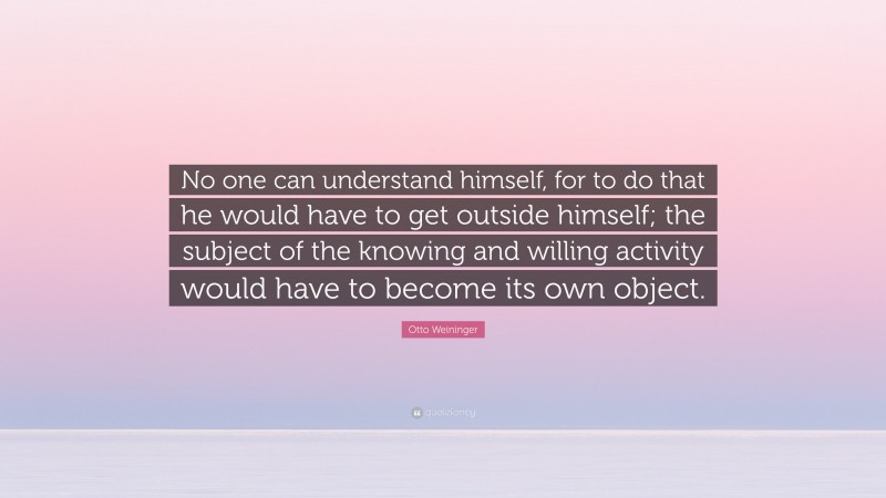 Otto Weininger Quote: “No one can understand himself, for to do that he would have to get outside himself; the subject of the knowing and willing activity would have to become its own object.”
