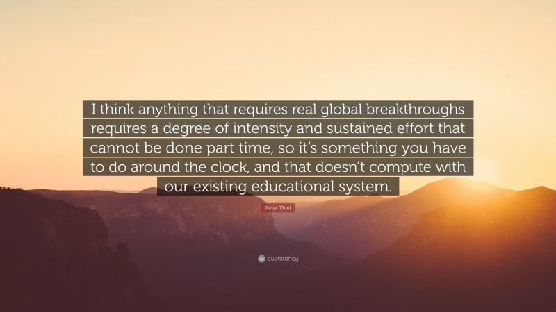 Peter Thiel Quote: “I think anything that requires real global breakthroughs requires a degree of intensity and sustained effort that cannot be done part time, so it’s something you have to do around the clock, and that doesn’t compute with our existing educational system.”