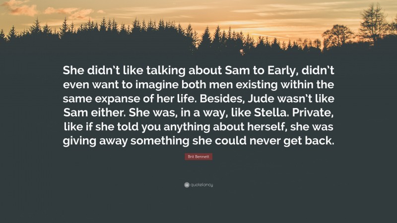 Brit Bennett Quote: “She didn’t like talking about Sam to Early, didn’t even want to imagine both men existing within the same expanse of her life. Besides, Jude wasn’t like Sam either. She was, in a way, like Stella. Private, like if she told you anything about herself, she was giving away something she could never get back.”