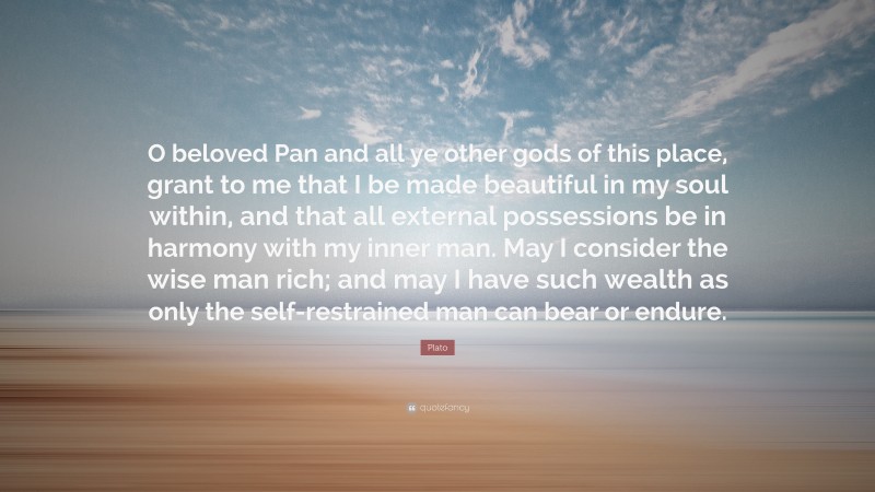 Plato Quote: “O beloved Pan and all ye other gods of this place, grant to me that I be made beautiful in my soul within, and that all external possessions be in harmony with my inner man. May I consider the wise man rich; and may I have such wealth as only the self-restrained man can bear or endure.”