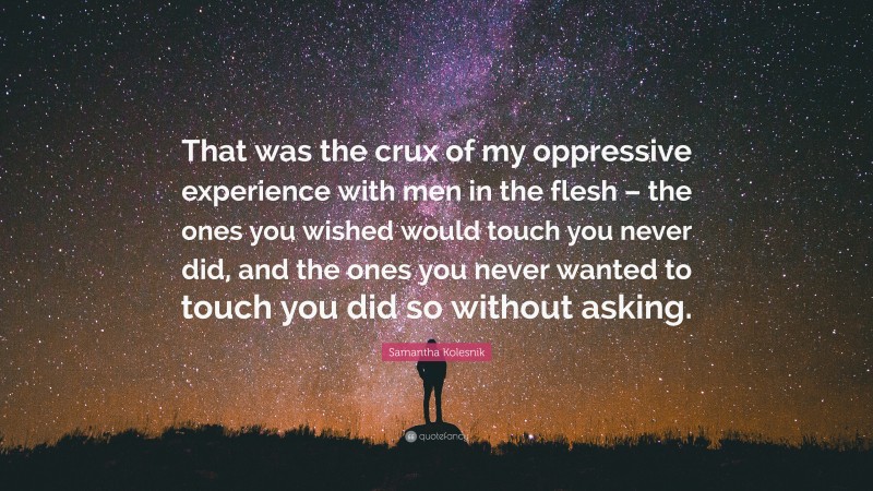 Samantha Kolesnik Quote: “That was the crux of my oppressive experience with men in the flesh – the ones you wished would touch you never did, and the ones you never wanted to touch you did so without asking.”