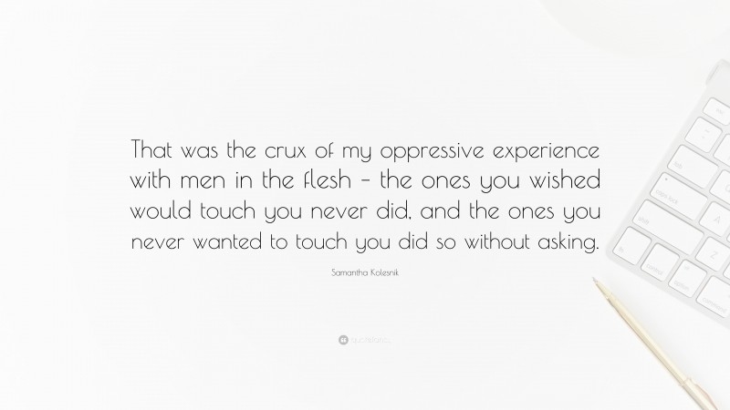 Samantha Kolesnik Quote: “That was the crux of my oppressive experience with men in the flesh – the ones you wished would touch you never did, and the ones you never wanted to touch you did so without asking.”