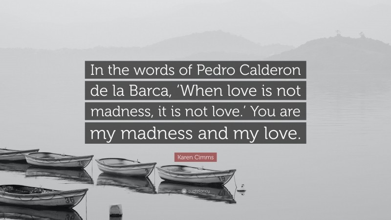 Karen Cimms Quote: “In the words of Pedro Calderon de la Barca, ‘When love is not madness, it is not love.’ You are my madness and my love.”