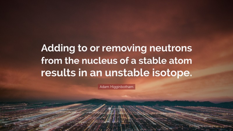 Adam Higginbotham Quote: “Adding to or removing neutrons from the nucleus of a stable atom results in an unstable isotope.”