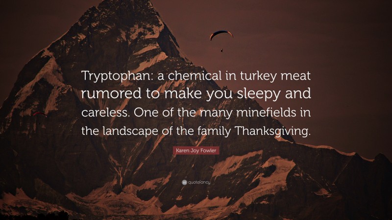 Karen Joy Fowler Quote: “Tryptophan: a chemical in turkey meat rumored to make you sleepy and careless. One of the many minefields in the landscape of the family Thanksgiving.”