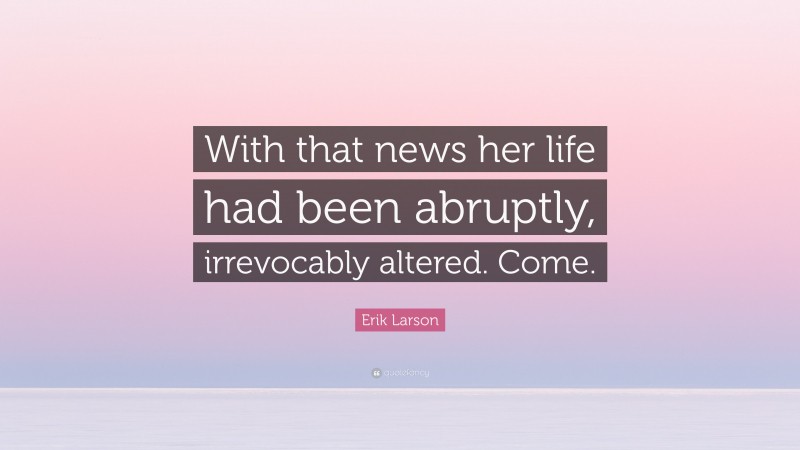 Erik Larson Quote: “With that news her life had been abruptly, irrevocably altered. Come.”