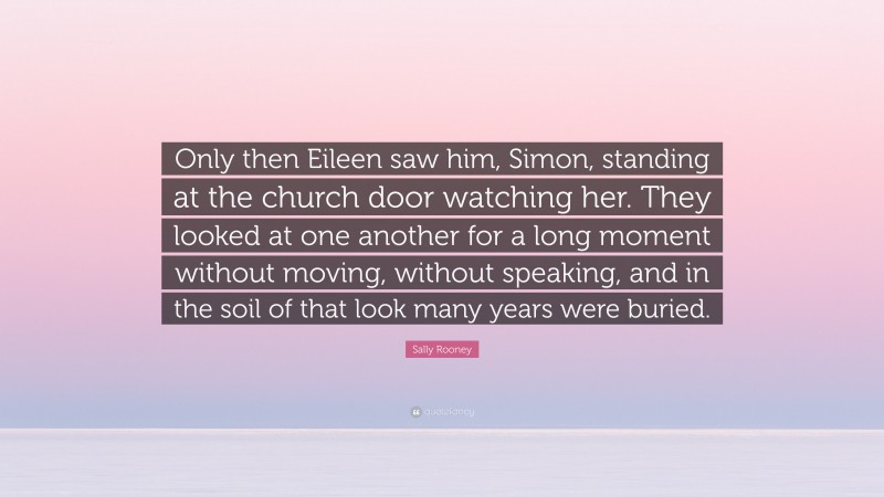 Sally Rooney Quote: “Only then Eileen saw him, Simon, standing at the church door watching her. They looked at one another for a long moment without moving, without speaking, and in the soil of that look many years were buried.”