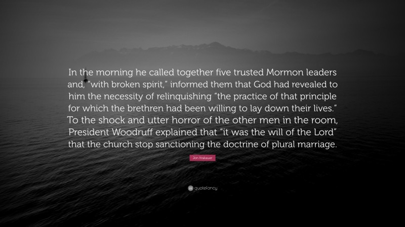 Jon Krakauer Quote: “In the morning he called together five trusted Mormon leaders and, “with broken spirit,” informed them that God had revealed to him the necessity of relinquishing “the practice of that principle for which the brethren had been willing to lay down their lives.” To the shock and utter horror of the other men in the room, President Woodruff explained that “it was the will of the Lord” that the church stop sanctioning the doctrine of plural marriage.”