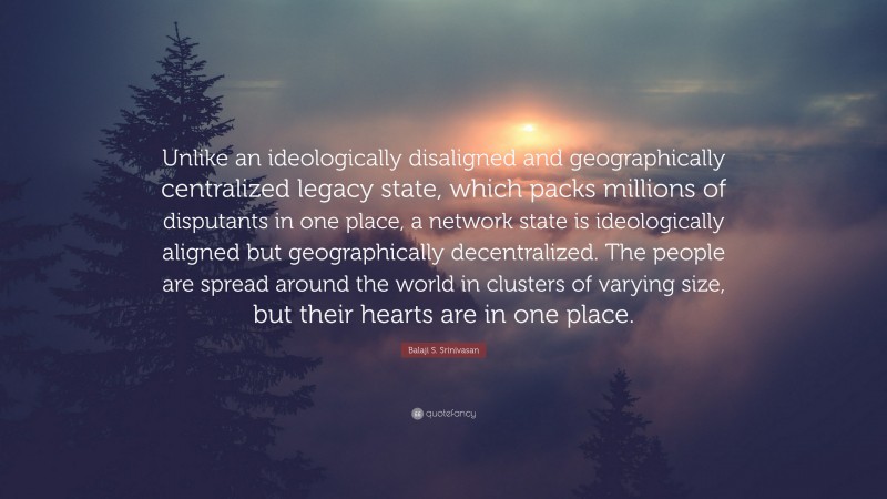 Balaji S. Srinivasan Quote: “Unlike an ideologically disaligned and geographically centralized legacy state, which packs millions of disputants in one place, a network state is ideologically aligned but geographically decentralized. The people are spread around the world in clusters of varying size, but their hearts are in one place.”