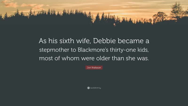 Jon Krakauer Quote: “As his sixth wife, Debbie became a stepmother to Blackmore’s thirty-one kids, most of whom were older than she was.”