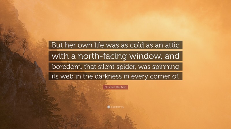 Gustave Flaubert Quote: “But her own life was as cold as an attic with a north-facing window, and boredom, that silent spider, was spinning its web in the darkness in every corner of.”
